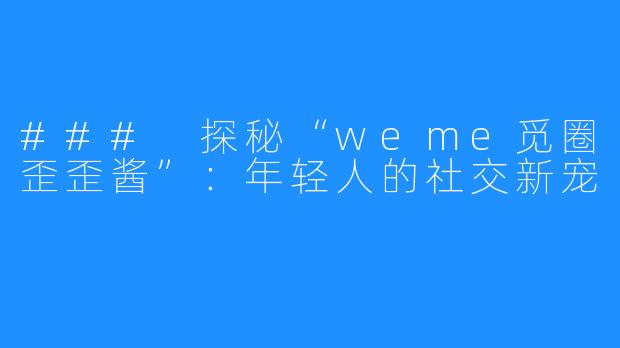 ### 探秘“weme觅圈歪歪酱”：年轻人的社交新宠
