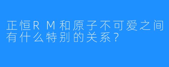 正恒RM和原子不可爱之间有什么特别的关系?
