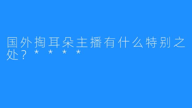 国外掏耳朵主播有什么特别之处?****