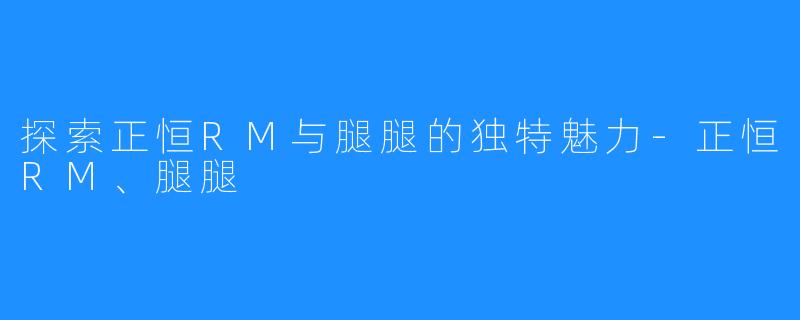 探索正恒RM与腿腿的独特魅力-正恒RM、腿腿