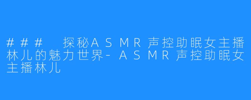 ### 探秘ASMR声控助眠女主播林儿的魅力世界-ASMR声控助眠女主播林儿