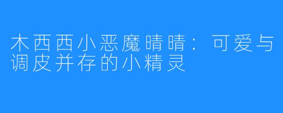 木西西小恶魔晴晴：可爱与调皮并存的小精灵