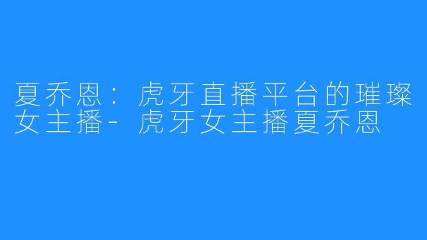 夏乔恩:虎牙直播平台的璀璨女主播-虎牙女主播夏乔恩