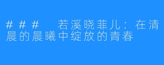 ### 若溪晓菲儿:在清晨的晨曦中绽放的青春