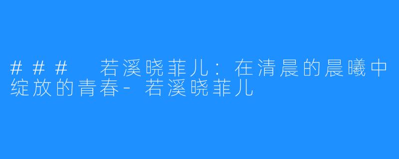 ### 若溪晓菲儿:在清晨的晨曦中绽放的青春-若溪晓菲儿