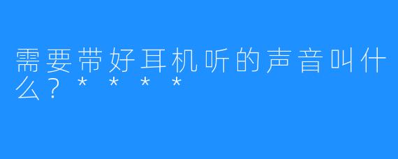 需要带好耳机听的声音叫什么？****