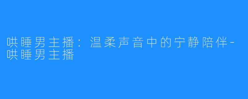 哄睡男主播:温柔声音中的宁静陪伴-哄睡男主播