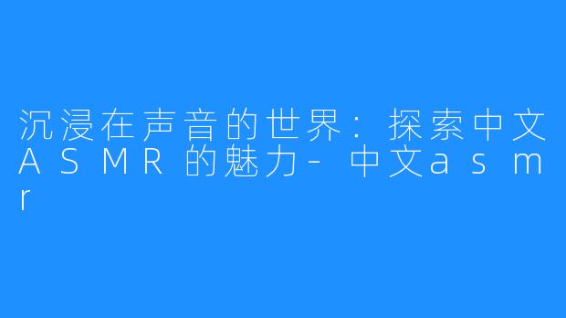 沉浸在声音的世界:探索中文ASMR的魅力-中文asmr