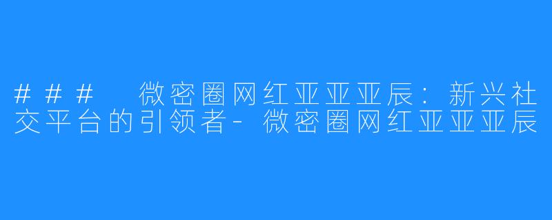 ### 微密圈网红亚亚亚辰:新兴社交平台的引领者-微密圈网红亚亚亚辰
