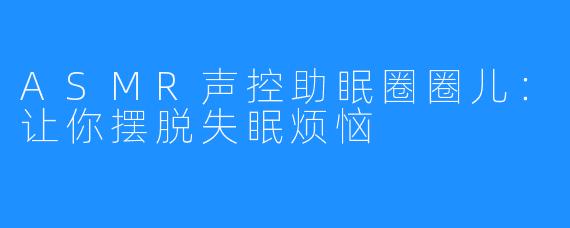 ASMR声控助眠圈圈儿：让你摆脱失眠烦恼