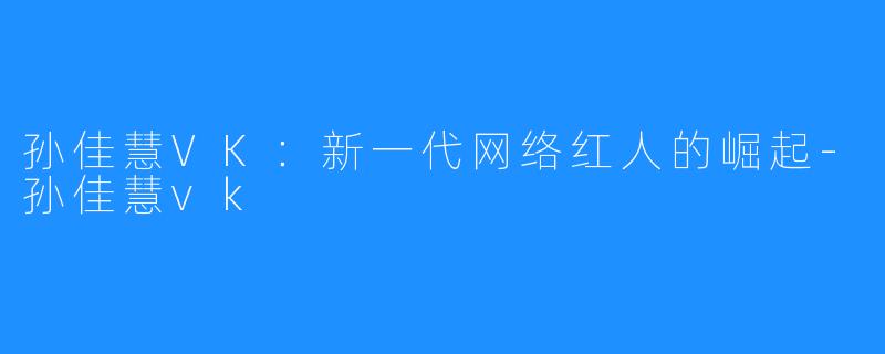 孙佳慧VK:新一代网络红人的崛起-孙佳慧vk