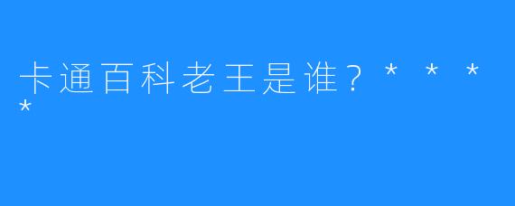 卡通百科老王是谁？****