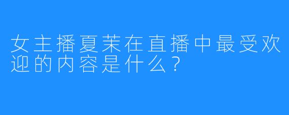 女主播夏茉在直播中最受欢迎的内容是什么？