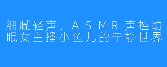 细腻轻声，ASMR声控助眠女主播小鱼儿的宁静世界