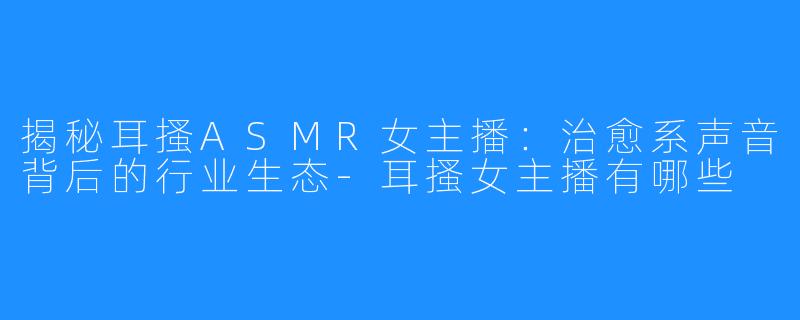 揭秘耳搔ASMR女主播：治愈系声音背后的行业生态-耳搔女主播有哪些