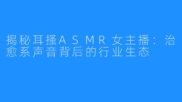 揭秘耳搔ASMR女主播：治愈系声音背后的行业生态