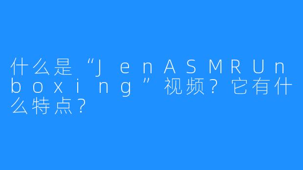 什么是“JenASMRUnboxing”视频?它有什么特点?