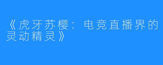 《虎牙苏樱：电竞直播界的灵动精灵》