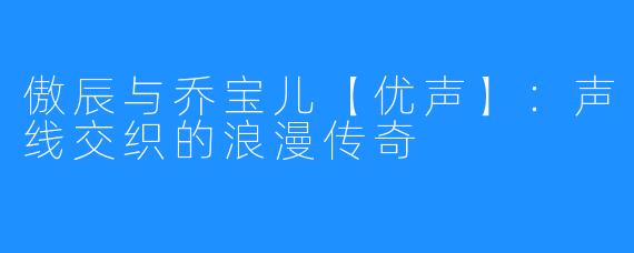 傲辰与乔宝儿【优声】:声线交织的浪漫传奇