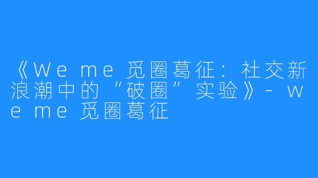 《Weme觅圈葛征:社交新浪潮中的“破圈”实验》-weme觅圈葛征
