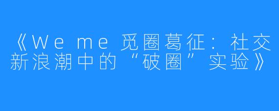 《Weme觅圈葛征:社交新浪潮中的“破圈”实验》