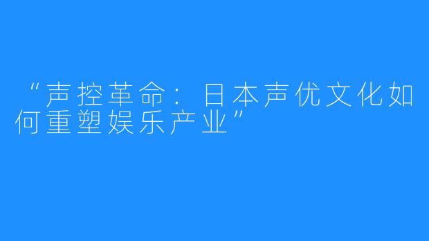 “声控革命:日本声优文化如何重塑娱乐产业”