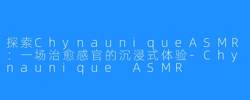 探索ChynauniqueASMR:一场治愈感官的沉浸式体验-Chynaunique ASMR