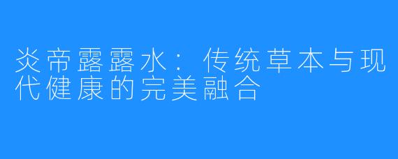 炎帝露露水：传统草本与现代健康的完美融合