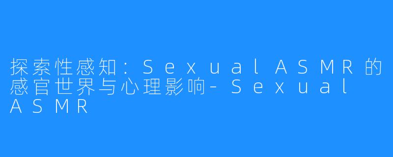 探索性感知:SexualASMR的感官世界与心理影响-Sexual ASMR