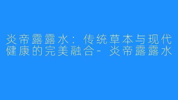 炎帝露露水：传统草本与现代健康的完美融合-炎帝露露水