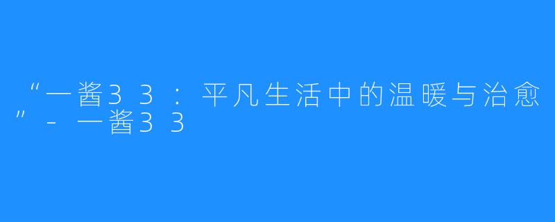 “一酱33:平凡生活中的温暖与治愈”-一酱33