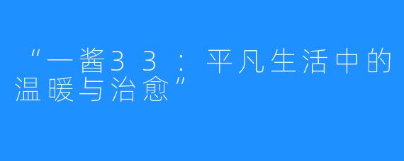 “一酱33:平凡生活中的温暖与治愈”