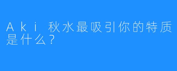 Aki秋水最吸引你的特质是什么？