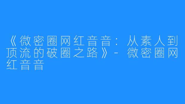 《微密圈网红音音：从素人到顶流的破圈之路》-微密圈网红音音
