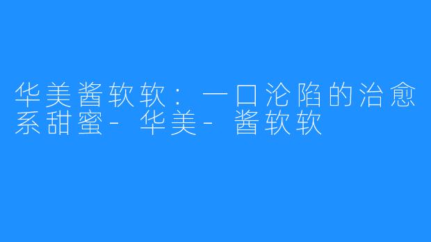 华美酱软软:一口沦陷的治愈系甜蜜-华美-酱软软