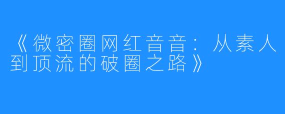 《微密圈网红音音：从素人到顶流的破圈之路》