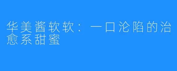 华美酱软软:一口沦陷的治愈系甜蜜