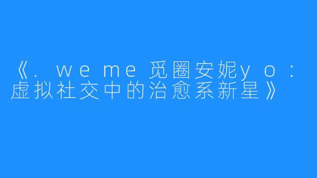《.weme觅圈安妮yo:虚拟社交中的治愈系新星》