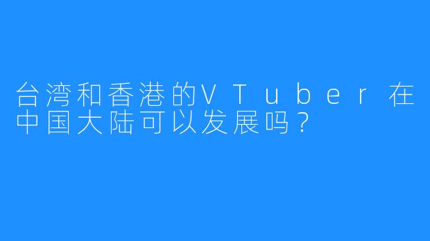台湾和香港的VTuber在中国大陆可以发展吗?