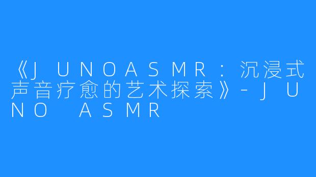 《JUNOASMR:沉浸式声音疗愈的艺术探索》-JUNO ASMR
