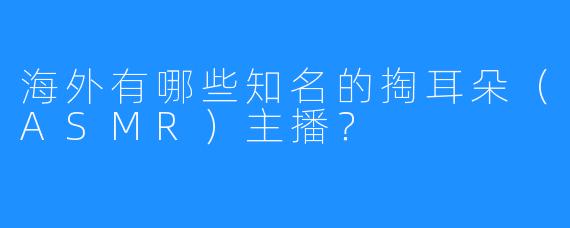 海外有哪些知名的掏耳朵(ASMR)主播?