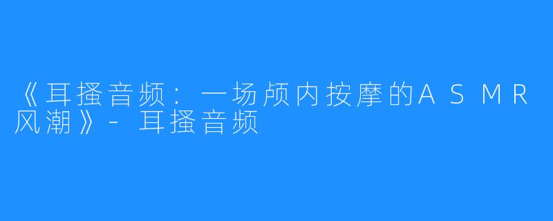 《耳搔音频:一场颅内按摩的ASMR风潮》-耳搔音频