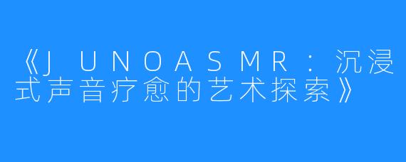 《JUNOASMR:沉浸式声音疗愈的艺术探索》