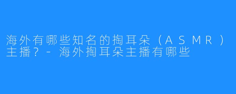 海外有哪些知名的掏耳朵(ASMR)主播?-海外掏耳朵主播有哪些