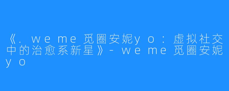 《.weme觅圈安妮yo:虚拟社交中的治愈系新星》-weme觅圈安妮yo