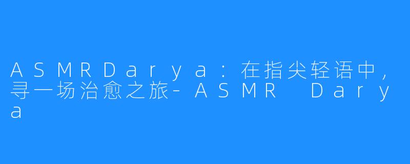ASMRDarya：在指尖轻语中，寻一场治愈之旅-ASMR Darya