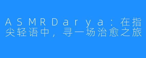 ASMRDarya：在指尖轻语中，寻一场治愈之旅