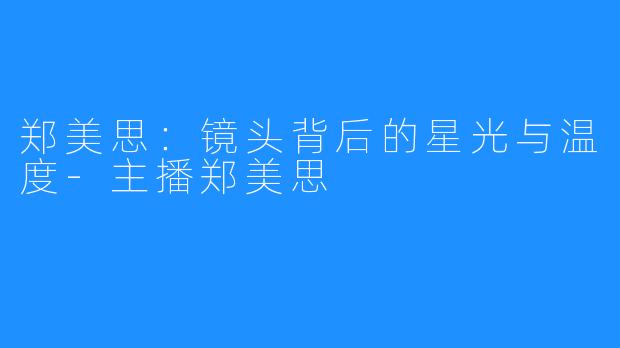 郑美思：镜头背后的星光与温度-主播郑美思