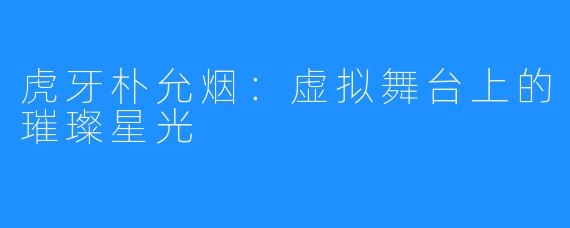 虎牙朴允烟:虚拟舞台上的璀璨星光