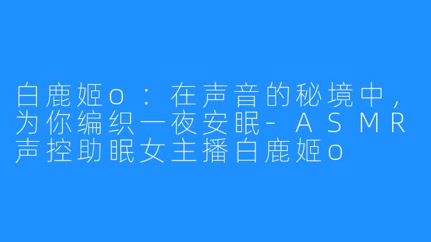 白鹿姬o：在声音的秘境中，为你编织一夜安眠-ASMR声控助眠女主播白鹿姬o